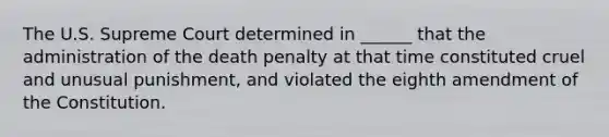 The U.S. Supreme Court determined in ______ that the administration of the death penalty at that time constituted cruel and unusual punishment, and violated the eighth amendment of the Constitution.