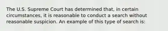 The U.S. Supreme Court has determined that, in certain circumstances, it is reasonable to conduct a search without reasonable suspicion. An example of this type of search is: