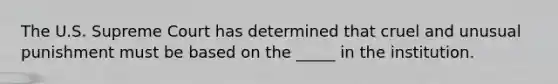 The U.S. Supreme Court has determined that cruel and unusual punishment must be based on the _____ in the institution.
