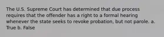 The U.S. Supreme Court has determined that due process requires that the offender has a right to a formal hearing whenever the state seeks to revoke probation, but not parole. a. True b. False