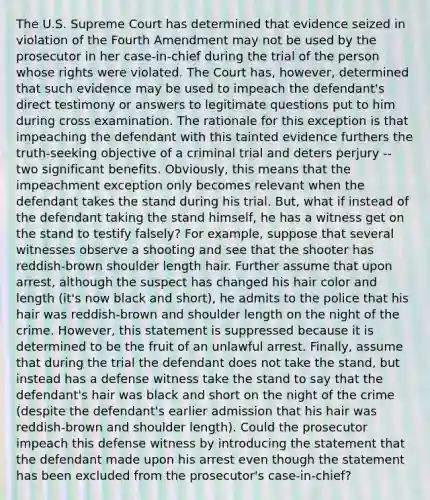 The U.S. Supreme Court has determined that evidence seized in violation of the Fourth Amendment may not be used by the prosecutor in her case-in-chief during the trial of the person whose rights were violated. The Court has, however, determined that such evidence may be used to impeach the defendant's direct testimony or answers to legitimate questions put to him during cross examination. The rationale for this exception is that impeaching the defendant with this tainted evidence furthers the truth-seeking objective of a criminal trial and deters perjury -- two significant benefits. Obviously, this means that the impeachment exception only becomes relevant when the defendant takes the stand during his trial. But, what if instead of the defendant taking the stand himself, he has a witness get on the stand to testify falsely? For example, suppose that several witnesses observe a shooting and see that the shooter has reddish-brown shoulder length hair. Further assume that upon arrest, although the suspect has changed his hair color and length (it's now black and short), he admits to the police that his hair was reddish-brown and shoulder length on the night of the crime. However, this statement is suppressed because it is determined to be the fruit of an unlawful arrest. Finally, assume that during the trial the defendant does not take the stand, but instead has a defense witness take the stand to say that the defendant's hair was black and short on the night of the crime (despite the defendant's earlier admission that his hair was reddish-brown and shoulder length). Could the prosecutor impeach this defense witness by introducing the statement that the defendant made upon his arrest even though the statement has been excluded from the prosecutor's case-in-chief?