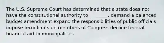 The U.S. Supreme Court has determined that a state does not have the constitutional authority to ________. demand a balanced budget amendment expand the responsibilities of public officials impose term limits on members of Congress decline federal financial aid to municipalities