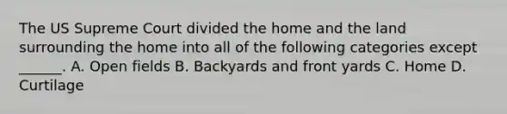 The US Supreme Court divided the home and the land surrounding the home into all of the following categories except ______. A. Open fields B. Backyards and front yards C. Home D. Curtilage