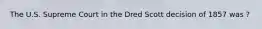 The U.S. Supreme Court in the Dred Scott decision of 1857 was ?