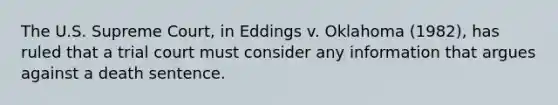 The U.S. Supreme Court, in Eddings v. Oklahoma (1982), has ruled that a trial court must consider any information that argues against a death sentence.