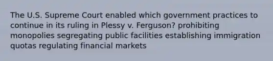 The U.S. Supreme Court enabled which government practices to continue in its ruling in Plessy v. Ferguson? prohibiting monopolies segregating public facilities establishing immigration quotas regulating financial markets