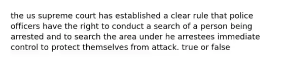 the us supreme court has established a clear rule that police officers have the right to conduct a search of a person being arrested and to search the area under he arrestees immediate control to protect themselves from attack. true or false