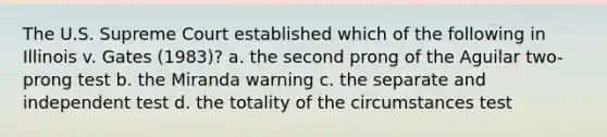 The U.S. Supreme Court established which of the following in Illinois v. Gates (1983)? a. the second prong of the Aguilar two-prong test b. the Miranda warning c. the separate and independent test d. the totality of the circumstances test