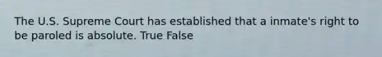 The U.S. Supreme Court has established that a inmate's right to be paroled is absolute. True False