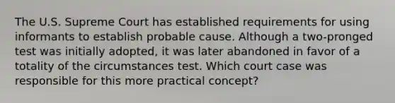 The U.S. Supreme Court has established requirements for using informants to establish probable cause. Although a two-pronged test was initially adopted, it was later abandoned in favor of a totality of the circumstances test. Which court case was responsible for this more practical concept?