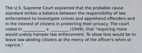 The U.S. Supreme Court explained that the probable cause standard strikes a balance between the responsibility of law enforcement to investigate crimes and apprehend offenders and in the interest of citizens in protecting their privacy. The court noted in ___________ v. _________ (1949), that "requiring more would unduly hamper law enforcement. To allow less would be to leave law-abiding citizens at the mercy of the officer's whim or caprice."