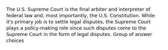 The U.S. Supreme Court is the final arbiter and interpreter of federal law and, most importantly, the U.S. Constitution. While it's primary job is to settle legal disputes, the Supreme Court plays a policy-making role since such disputes come to the Supreme Court in the form of legal disputes. Group of answer choices