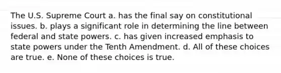 The U.S. Supreme Court a. has the final say on constitutional issues. b. plays a significant role in determining the line between federal and state powers. c. has given increased emphasis to state powers under the Tenth Amendment. d. All of these choices are true. e. None of these choices is true.