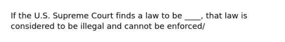 If the U.S. Supreme Court finds a law to be ____, that law is considered to be illegal and cannot be enforced/