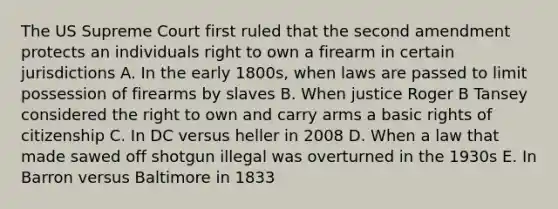 The US Supreme Court first ruled that the second amendment protects an individuals right to own a firearm in certain jurisdictions A. In the early 1800s, when laws are passed to limit possession of firearms by slaves B. When justice Roger B Tansey considered the right to own and carry arms a basic rights of citizenship C. In DC versus heller in 2008 D. When a law that made sawed off shotgun illegal was overturned in the 1930s E. In Barron versus Baltimore in 1833