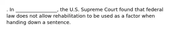 . In _________________, the U.S. Supreme Court found that federal law does not allow rehabilitation to be used as a factor when handing down a sentence.