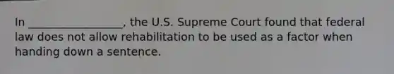 In _________________, the U.S. Supreme Court found that federal law does not allow rehabilitation to be used as a factor when handing down a sentence.