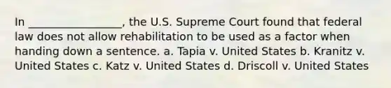 In _________________, the U.S. Supreme Court found that federal law does not allow rehabilitation to be used as a factor when handing down a sentence. a. Tapia v. United States b. Kranitz v. United States c. Katz v. United States d. Driscoll v. United States