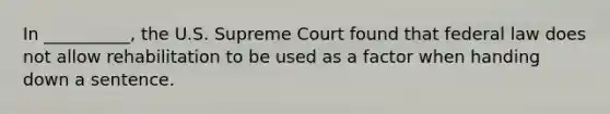 In __________, the U.S. Supreme Court found that federal law does not allow rehabilitation to be used as a factor when handing down a sentence.