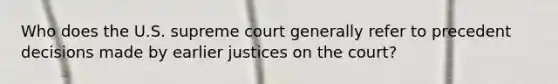 Who does the U.S. supreme court generally refer to precedent decisions made by earlier justices on the court?