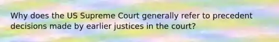 Why does the US Supreme Court generally refer to precedent decisions made by earlier justices in the court?