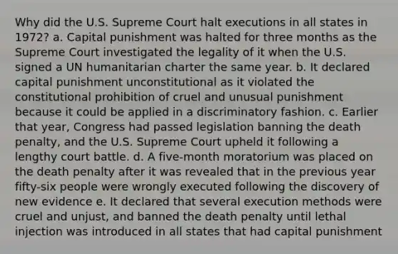 Why did the U.S. Supreme Court halt executions in all states in 1972? a. Capital punishment was halted for three months as the Supreme Court investigated the legality of it when the U.S. signed a UN humanitarian charter the same year. b. It declared capital punishment unconstitutional as it violated the constitutional prohibition of cruel and unusual punishment because it could be applied in a discriminatory fashion. c. Earlier that year, Congress had passed legislation banning the death penalty, and the U.S. Supreme Court upheld it following a lengthy court battle. d. A five-month moratorium was placed on the death penalty after it was revealed that in the previous year fifty-six people were wrongly executed following the discovery of new evidence e. It declared that several execution methods were cruel and unjust, and banned the death penalty until lethal injection was introduced in all states that had capital punishment