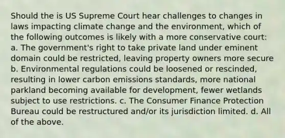 Should the is US Supreme Court hear challenges to changes in laws impacting climate change and the environment, which of the following outcomes is likely with a more conservative court: a. The government's right to take private land under eminent domain could be restricted, leaving property owners more secure b. Environmental regulations could be loosened or rescinded, resulting in lower carbon emissions standards, more national parkland becoming available for development, fewer wetlands subject to use restrictions. c. The Consumer Finance Protection Bureau could be restructured and/or its jurisdiction limited. d. All of the above.