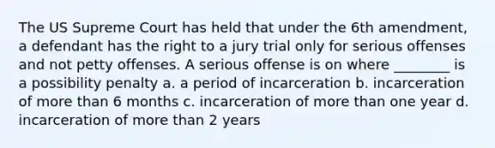 The US Supreme Court has held that under the 6th amendment, a defendant has the right to a jury trial only for serious offenses and not petty offenses. A serious offense is on where ________ is a possibility penalty a. a period of incarceration b. incarceration of more than 6 months c. incarceration of more than one year d. incarceration of more than 2 years