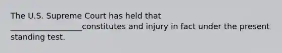 The U.S. Supreme Court has held that __________________constitutes and injury in fact under the present standing test.