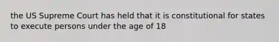 the US Supreme Court has held that it is constitutional for states to execute persons under the age of 18