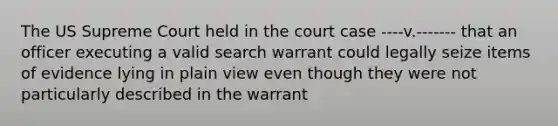 The US Supreme Court held in the court case ----v.------- that an officer executing a valid search warrant could legally seize items of evidence lying in plain view even though they were not particularly described in the warrant