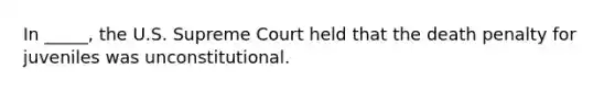 In _____, the U.S. Supreme Court held that the death penalty for juveniles was unconstitutional.