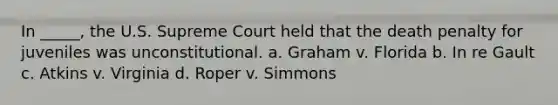 In _____, the U.S. Supreme Court held that the death penalty for juveniles was unconstitutional. a. Graham v. Florida b. In re Gault c. Atkins v. Virginia d. Roper v. Simmons