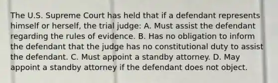 The U.S. Supreme Court has held that if a defendant represents himself or herself, the trial judge: A. Must assist the defendant regarding the rules of evidence. B. Has no obligation to inform the defendant that the judge has no constitutional duty to assist the defendant. C. Must appoint a standby attorney. D. May appoint a standby attorney if the defendant does not object.