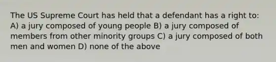 The US Supreme Court has held that a defendant has a right to: A) a jury composed of young people B) a jury composed of members from other minority groups C) a jury composed of both men and women D) none of the above