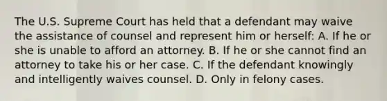 The U.S. Supreme Court has held that a defendant may waive the assistance of counsel and represent him or herself: A. If he or she is unable to afford an attorney. B. If he or she cannot find an attorney to take his or her case. C. If the defendant knowingly and intelligently waives counsel. D. Only in felony cases.