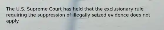 The U.S. Supreme Court has held that the exclusionary rule requiring the suppression of illegally seized evidence does not apply