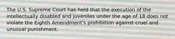 The U.S. Supreme Court has held that the execution of the intellectually disabled and juveniles under the age of 18 does not violate the Eighth Amendment's prohibition against cruel and unusual punishment.