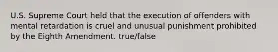 U.S. Supreme Court held that the execution of offenders with mental retardation is cruel and unusual punishment prohibited by the Eighth Amendment. true/false