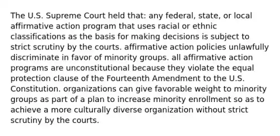 The U.S. Supreme Court held that: any federal, state, or local <a href='https://www.questionai.com/knowledge/k15TsidlpG-affirmative-action' class='anchor-knowledge'>affirmative action</a> program that uses racial or ethnic classifications as the basis for making decisions is subject to strict scrutiny by the courts. affirmative action policies unlawfully discriminate in favor of minority groups. all affirmative action programs are unconstitutional because they violate the equal protection clause of the Fourteenth Amendment to the U.S. Constitution. organizations can give favorable weight to minority groups as part of a plan to increase minority enrollment so as to achieve a more culturally diverse organization without strict scrutiny by the courts.