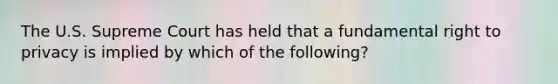 The U.S. Supreme Court has held that a fundamental right to privacy is implied by which of the following?