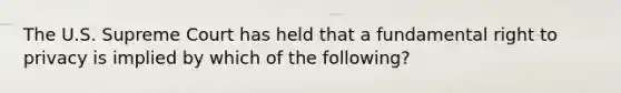 ​The U.S. Supreme Court has held that a fundamental right to privacy is implied by which of the following?