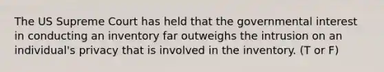 The US Supreme Court has held that the governmental interest in conducting an inventory far outweighs the intrusion on an individual's privacy that is involved in the inventory. (T or F)