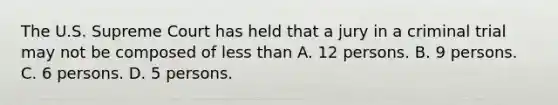 The U.S. Supreme Court has held that a jury in a criminal trial may not be composed of less than A. 12 persons. B. 9 persons. C. 6 persons. D. 5 persons.