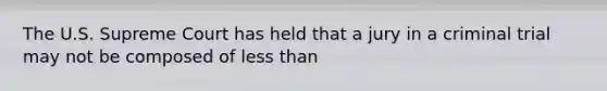 The U.S. Supreme Court has held that a jury in a criminal trial may not be composed of less than