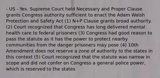 - US - Yes. Supreme Court held Necessary and Proper Clause grants Congress authority sufficient to enact the Adam Walsh Protection and Safety Act (1) N+P Clause grants broad authority. (2) Court recognized that Congress has long delivered mental health care to federal prisoners (3) Congress had good reason to pass the statute as it has the power to protect nearby communities from the danger prisoners may pose (4) 10th Amendment does not reserve a zone of authority to the states in this context (5) Court recognized that the statute was narrow in scope and did not confer on Congress a general police power, which is reserved to the states