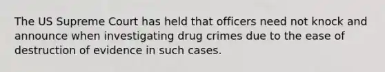 The US Supreme Court has held that officers need not knock and announce when investigating drug crimes due to the ease of destruction of evidence in such cases.