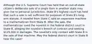 Although the U.S. Supreme Court has held that an out-of-state citizen's deliberate sale of a single item in another state may give rise to personal jurisdiction, State B's highest court has held that such a sale is not sufficient for purposes of State B's long-arm statute. A novelist from State C sold an expensive machine to a mathematician from State B. After the sale, the mathematician sued the novelist in the federal district court in State B, alleging the novelist's breach of contract and seeking 125,000 in damages. The novelist's only contact with State B is the sale of that machine. May the federal district court in State B hear the case?