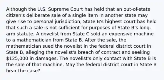 Although the U.S. Supreme Court has held that an out-of-state citizen's deliberate sale of a single item in another state may give rise to personal jurisdiction, State B's highest court has held that such a sale is not sufficient for purposes of State B's long-arm statute. A novelist from State C sold an expensive machine to a mathematician from State B. After the sale, the mathematician sued the novelist in the federal district court in State B, alleging the novelist's breach of contract and seeking 125,000 in damages. The novelist's only contact with State B is the sale of that machine. May the federal district court in State B hear the case?