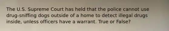 The U.S. Supreme Court has held that the police cannot use drug-sniffing dogs outside of a home to detect illegal drugs inside, unless officers have a warrant. True or False?